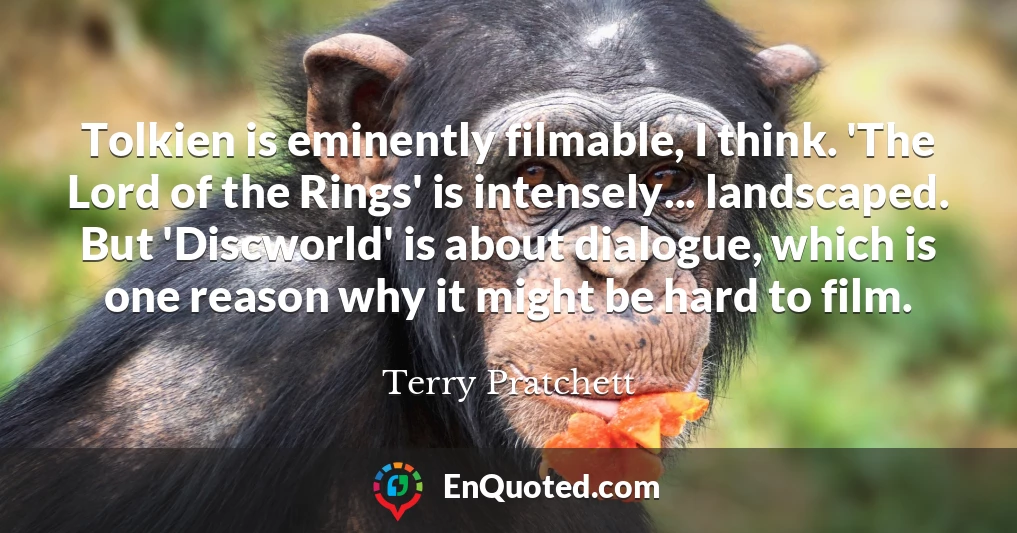 Tolkien is eminently filmable, I think. 'The Lord of the Rings' is intensely... landscaped. But 'Discworld' is about dialogue, which is one reason why it might be hard to film.