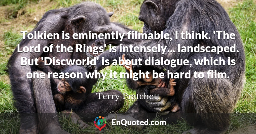 Tolkien is eminently filmable, I think. 'The Lord of the Rings' is intensely... landscaped. But 'Discworld' is about dialogue, which is one reason why it might be hard to film.