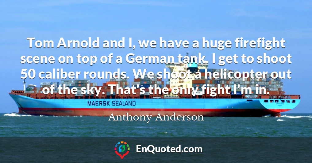 Tom Arnold and I, we have a huge firefight scene on top of a German tank. I get to shoot 50 caliber rounds. We shoot a helicopter out of the sky. That's the only fight I'm in.