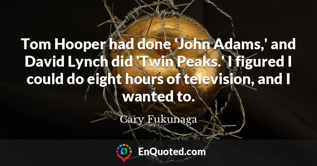 Tom Hooper had done 'John Adams,' and David Lynch did 'Twin Peaks.' I figured I could do eight hours of television, and I wanted to.