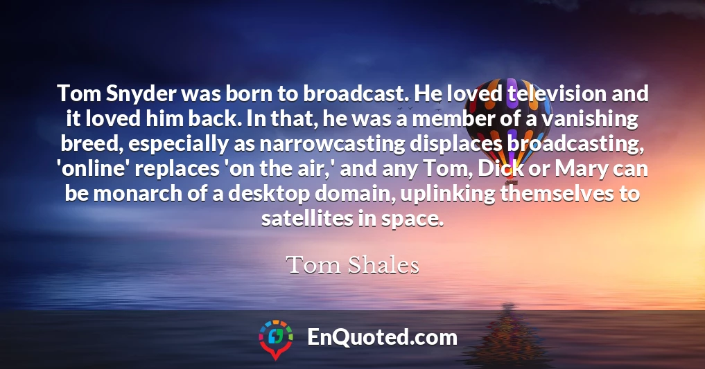 Tom Snyder was born to broadcast. He loved television and it loved him back. In that, he was a member of a vanishing breed, especially as narrowcasting displaces broadcasting, 'online' replaces 'on the air,' and any Tom, Dick or Mary can be monarch of a desktop domain, uplinking themselves to satellites in space.