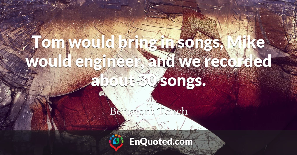 Tom would bring in songs, Mike would engineer, and we recorded about 30 songs.