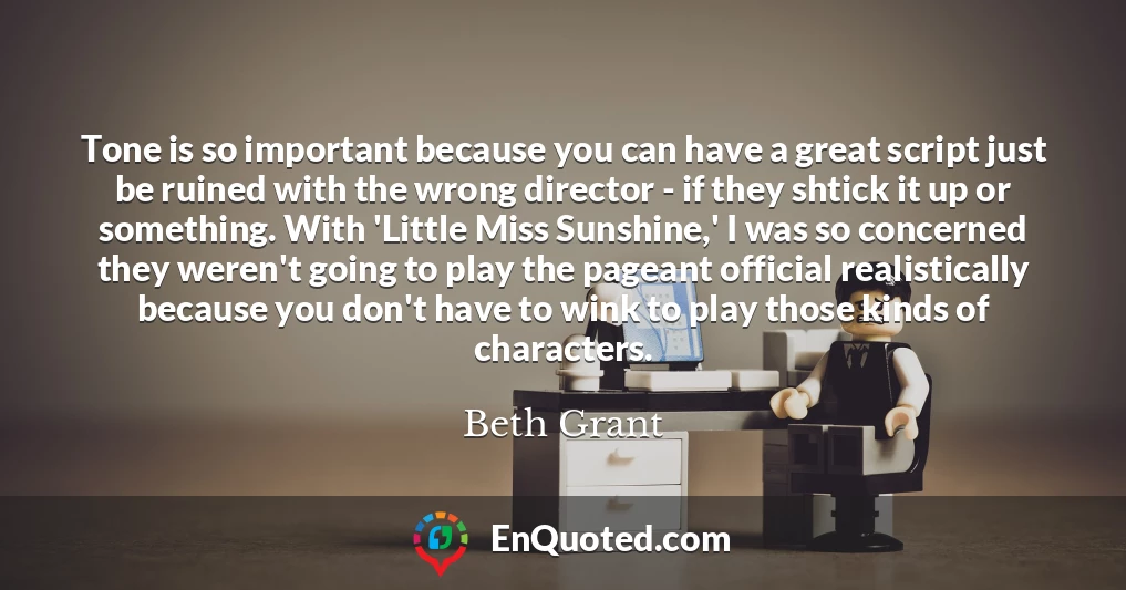 Tone is so important because you can have a great script just be ruined with the wrong director - if they shtick it up or something. With 'Little Miss Sunshine,' I was so concerned they weren't going to play the pageant official realistically because you don't have to wink to play those kinds of characters.