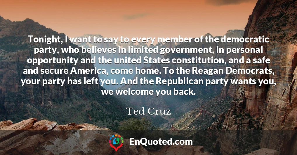 Tonight, I want to say to every member of the democratic party, who believes in limited government, in personal opportunity and the united States constitution, and a safe and secure America, come home. To the Reagan Democrats, your party has left you. And the Republican party wants you, we welcome you back.