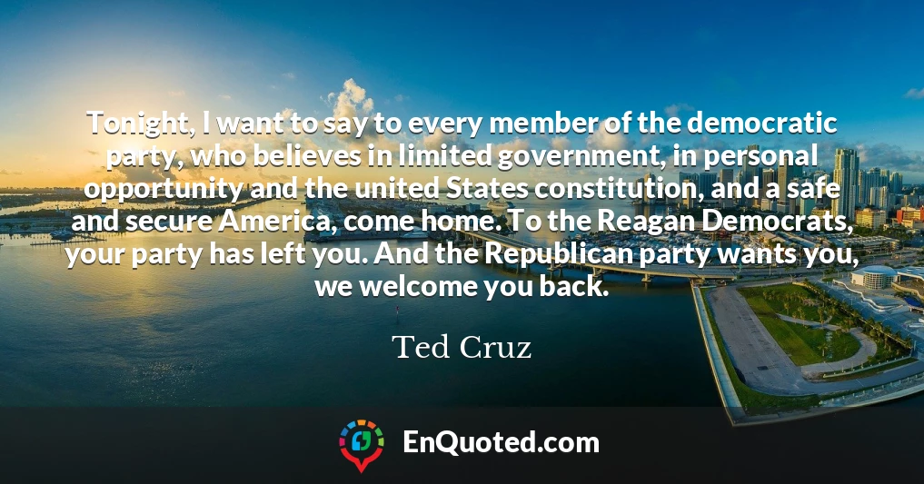 Tonight, I want to say to every member of the democratic party, who believes in limited government, in personal opportunity and the united States constitution, and a safe and secure America, come home. To the Reagan Democrats, your party has left you. And the Republican party wants you, we welcome you back.