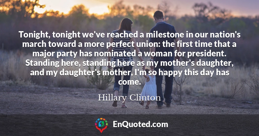 Tonight, tonight we've reached a milestone in our nation's march toward a more perfect union: the first time that a major party has nominated a woman for president. Standing here, standing here as my mother's daughter, and my daughter's mother, I'm so happy this day has come.