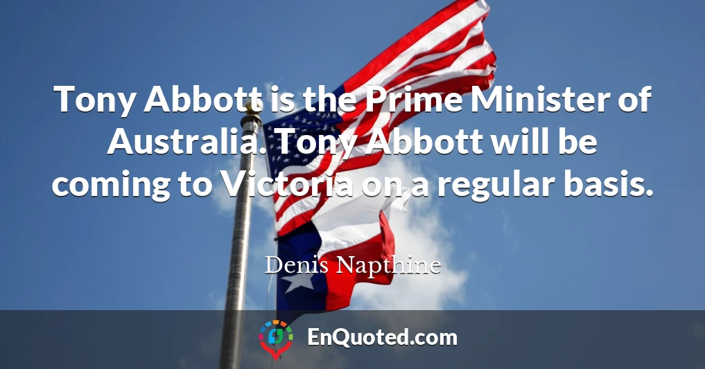 Tony Abbott is the Prime Minister of Australia. Tony Abbott will be coming to Victoria on a regular basis.