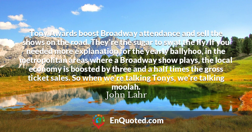 Tony Awards boost Broadway attendance and sell the shows on the road. They're the sugar to swat the fly. If you needed more explanation for the yearly ballyhoo, in the metropolitan areas where a Broadway show plays, the local economy is boosted by three and a half times the gross ticket sales. So when we're talking Tonys, we're talking moolah.