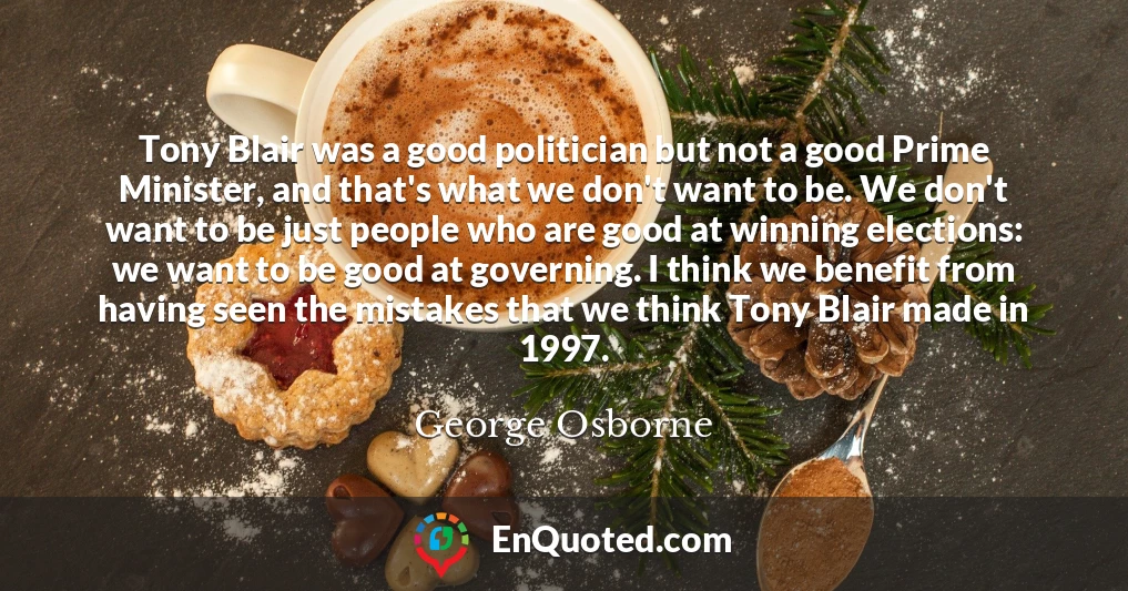 Tony Blair was a good politician but not a good Prime Minister, and that's what we don't want to be. We don't want to be just people who are good at winning elections: we want to be good at governing. I think we benefit from having seen the mistakes that we think Tony Blair made in 1997.