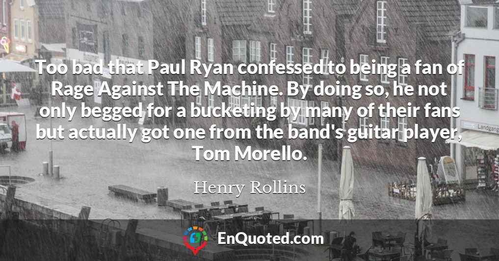Too bad that Paul Ryan confessed to being a fan of Rage Against The Machine. By doing so, he not only begged for a bucketing by many of their fans but actually got one from the band's guitar player, Tom Morello.