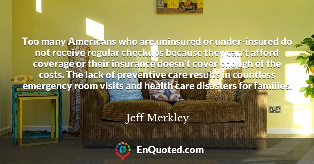 Too many Americans who are uninsured or under-insured do not receive regular checkups because they can't afford coverage or their insurance doesn't cover enough of the costs. The lack of preventive care results in countless emergency room visits and health care disasters for families.