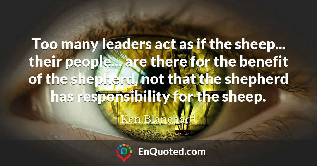 Too many leaders act as if the sheep... their people... are there for the benefit of the shepherd, not that the shepherd has responsibility for the sheep.