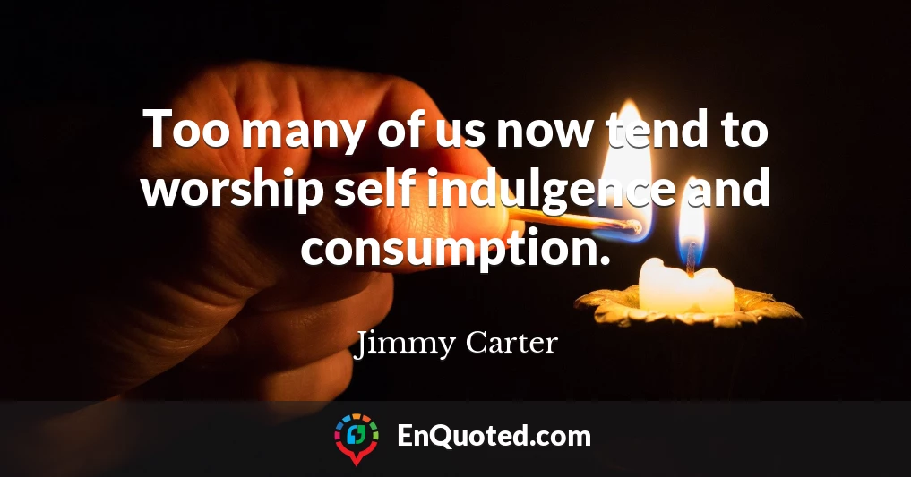 Too many of us now tend to worship self indulgence and consumption.