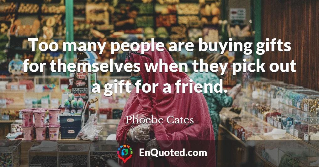Too many people are buying gifts for themselves when they pick out a gift for a friend.