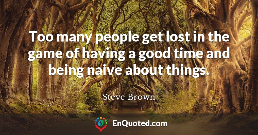 Too many people get lost in the game of having a good time and being naive about things.