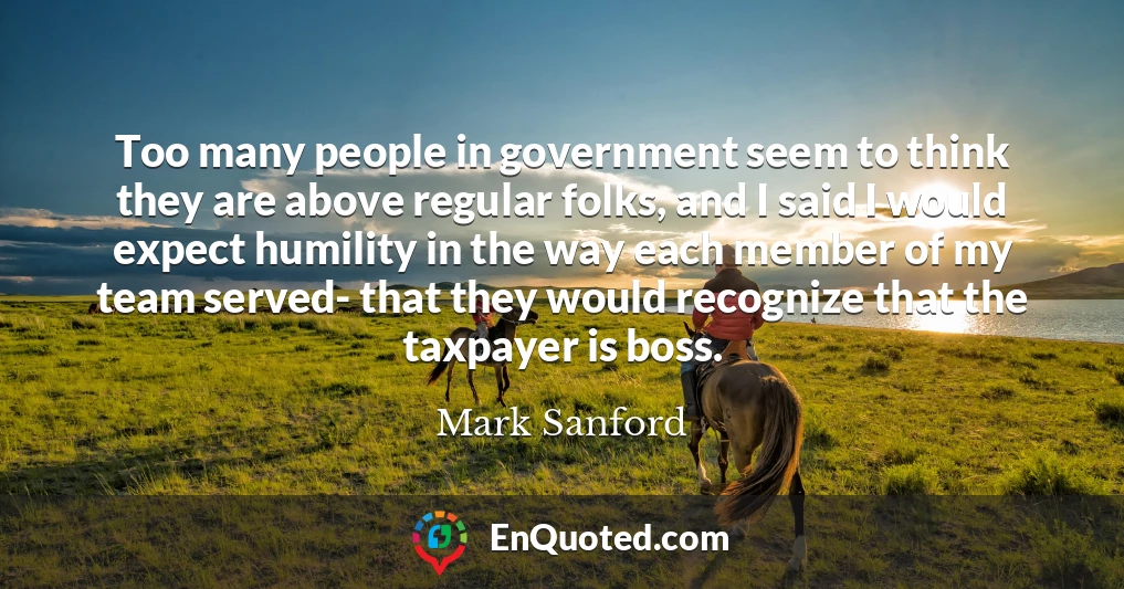 Too many people in government seem to think they are above regular folks, and I said I would expect humility in the way each member of my team served- that they would recognize that the taxpayer is boss.