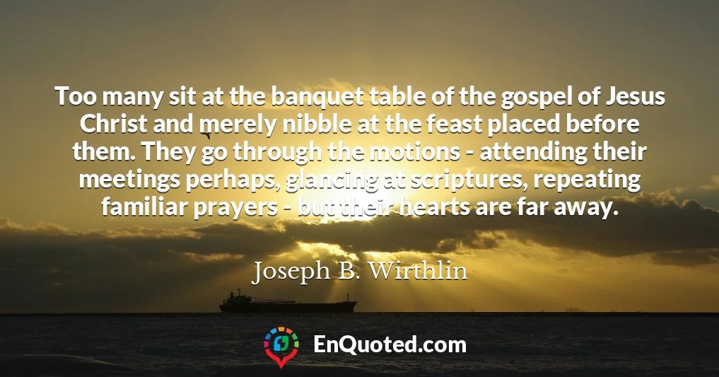 Too many sit at the banquet table of the gospel of Jesus Christ and merely nibble at the feast placed before them. They go through the motions - attending their meetings perhaps, glancing at scriptures, repeating familiar prayers - but their hearts are far away.