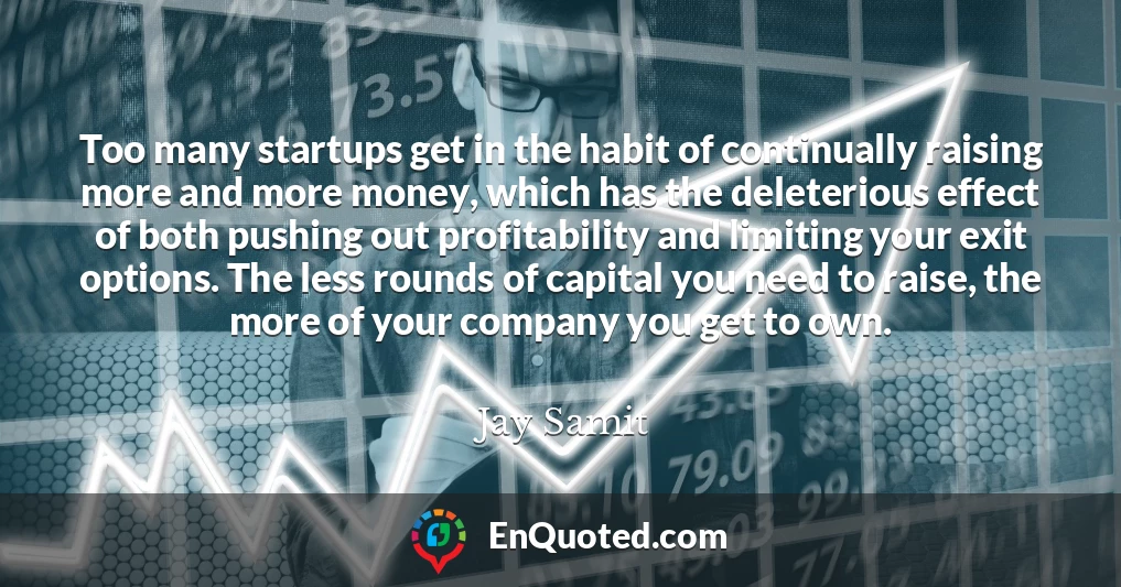 Too many startups get in the habit of continually raising more and more money, which has the deleterious effect of both pushing out profitability and limiting your exit options. The less rounds of capital you need to raise, the more of your company you get to own.