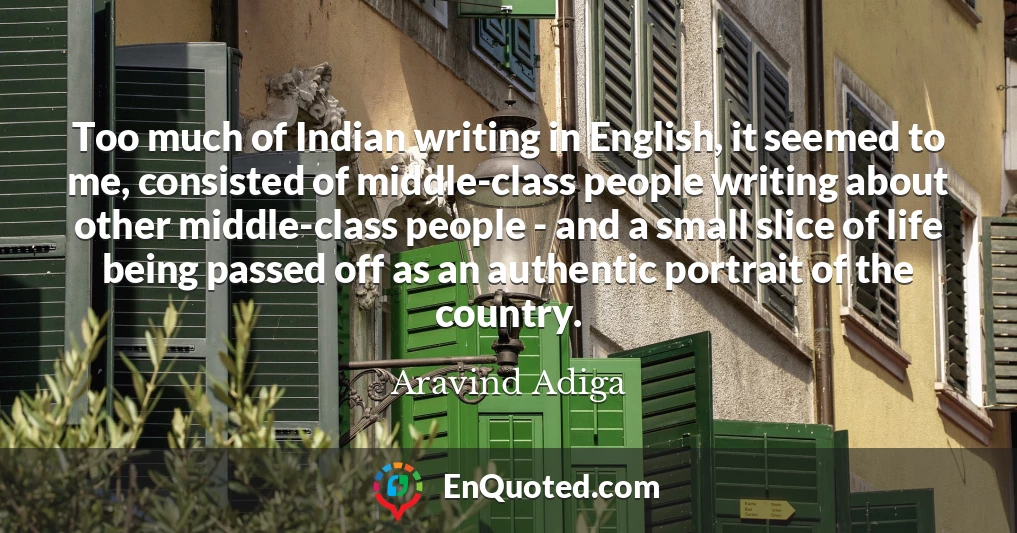 Too much of Indian writing in English, it seemed to me, consisted of middle-class people writing about other middle-class people - and a small slice of life being passed off as an authentic portrait of the country.