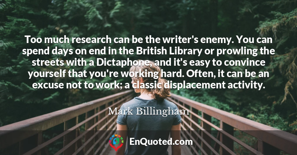 Too much research can be the writer's enemy. You can spend days on end in the British Library or prowling the streets with a Dictaphone, and it's easy to convince yourself that you're working hard. Often, it can be an excuse not to work; a classic displacement activity.