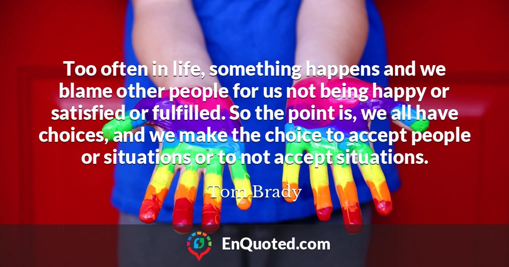 Too often in life, something happens and we blame other people for us not being happy or satisfied or fulfilled. So the point is, we all have choices, and we make the choice to accept people or situations or to not accept situations.