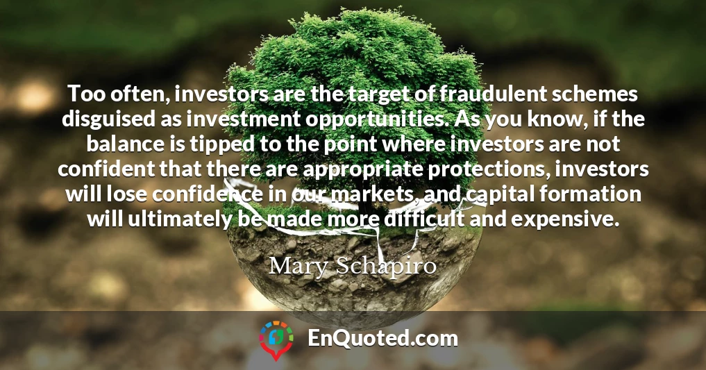 Too often, investors are the target of fraudulent schemes disguised as investment opportunities. As you know, if the balance is tipped to the point where investors are not confident that there are appropriate protections, investors will lose confidence in our markets, and capital formation will ultimately be made more difficult and expensive.