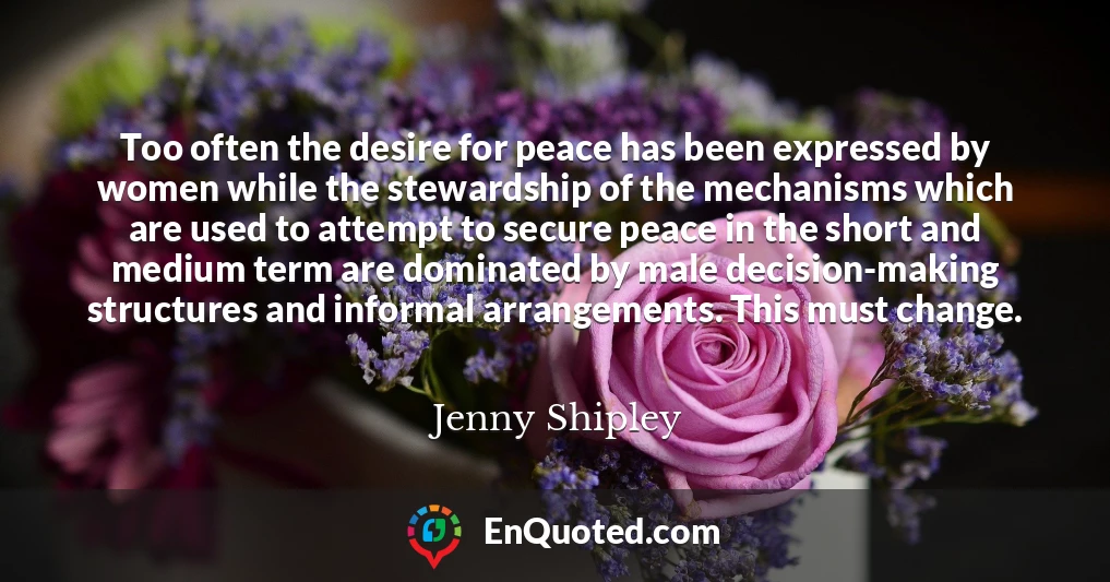 Too often the desire for peace has been expressed by women while the stewardship of the mechanisms which are used to attempt to secure peace in the short and medium term are dominated by male decision-making structures and informal arrangements. This must change.