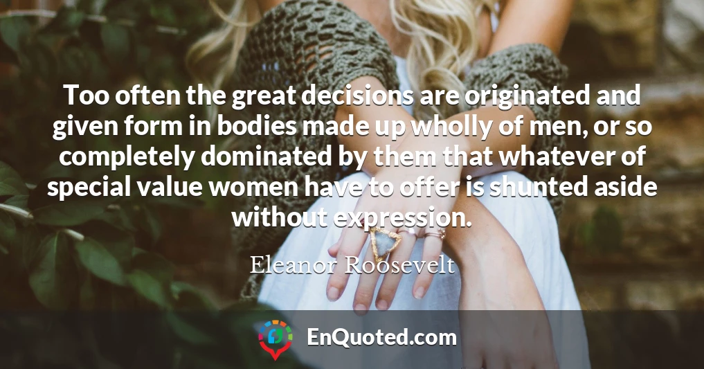 Too often the great decisions are originated and given form in bodies made up wholly of men, or so completely dominated by them that whatever of special value women have to offer is shunted aside without expression.