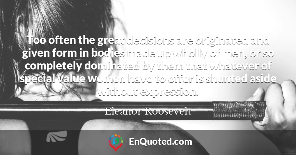 Too often the great decisions are originated and given form in bodies made up wholly of men, or so completely dominated by them that whatever of special value women have to offer is shunted aside without expression.