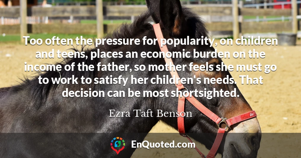 Too often the pressure for popularity, on children and teens, places an economic burden on the income of the father, so mother feels she must go to work to satisfy her children's needs. That decision can be most shortsighted.