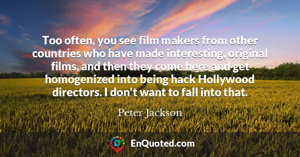 Too often, you see film makers from other countries who have made interesting, original films, and then they come here and get homogenized into being hack Hollywood directors. I don't want to fall into that.