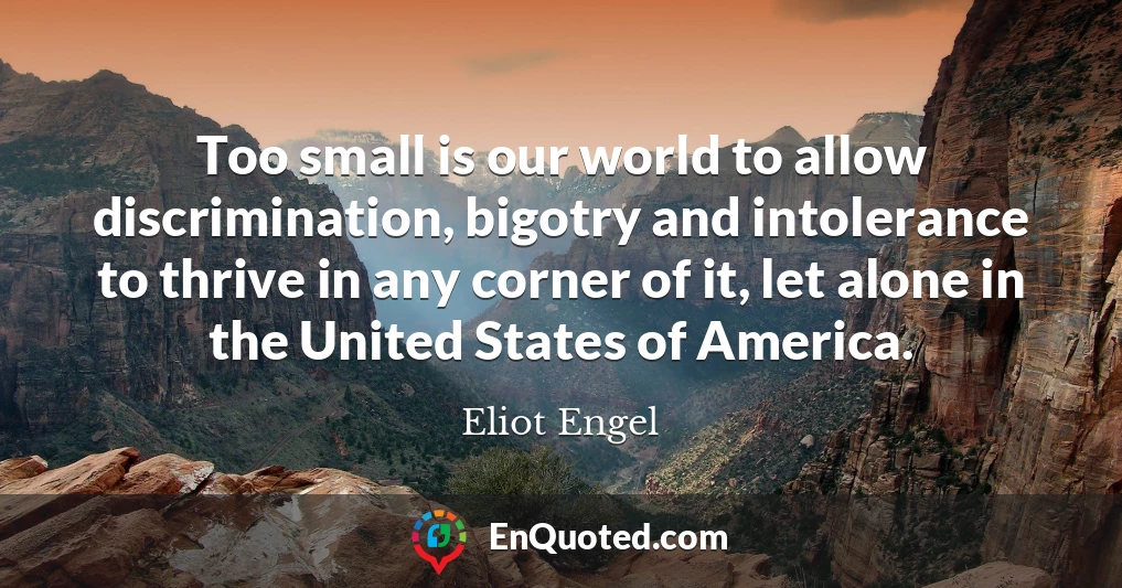 Too small is our world to allow discrimination, bigotry and intolerance to thrive in any corner of it, let alone in the United States of America.