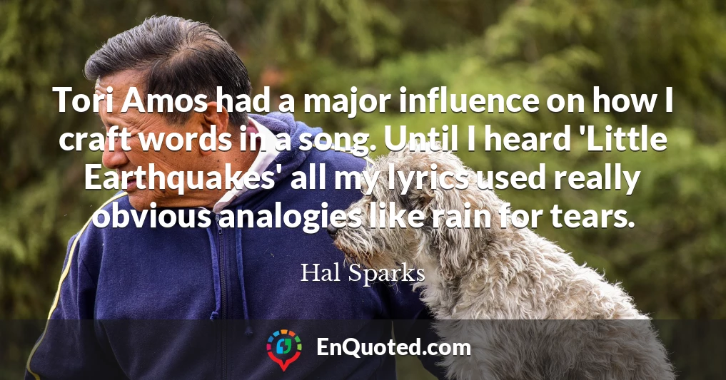 Tori Amos had a major influence on how I craft words in a song. Until I heard 'Little Earthquakes' all my lyrics used really obvious analogies like rain for tears.