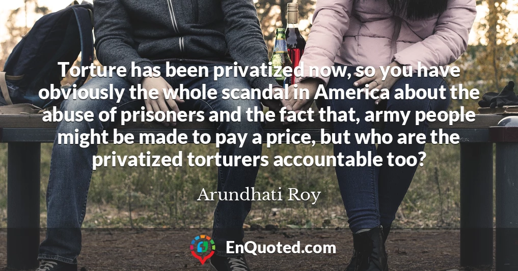 Torture has been privatized now, so you have obviously the whole scandal in America about the abuse of prisoners and the fact that, army people might be made to pay a price, but who are the privatized torturers accountable too?
