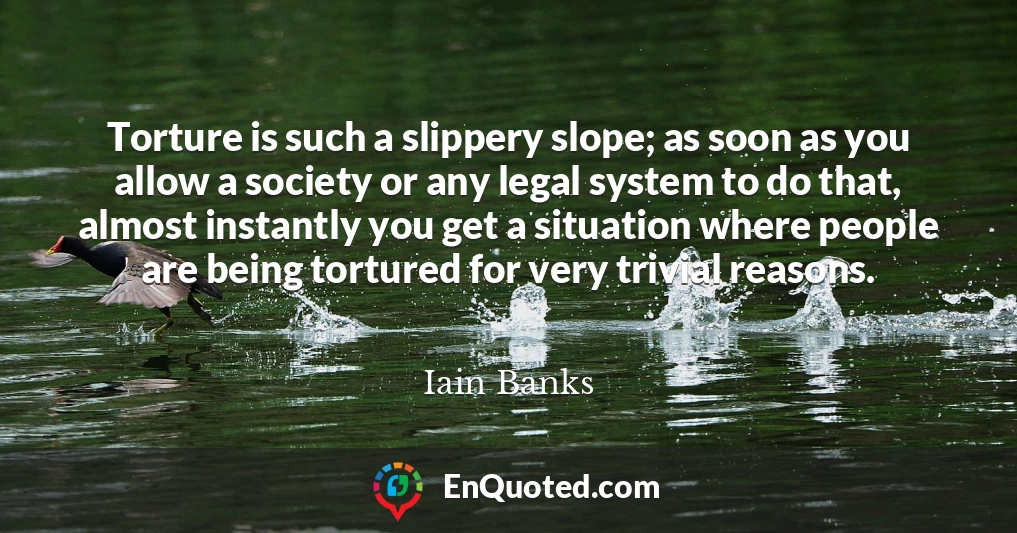 Torture is such a slippery slope; as soon as you allow a society or any legal system to do that, almost instantly you get a situation where people are being tortured for very trivial reasons.