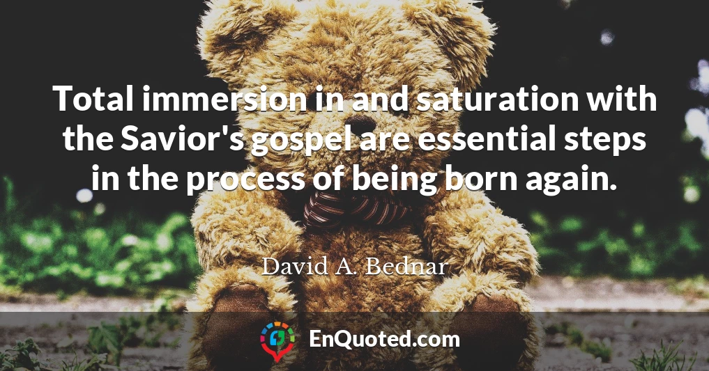Total immersion in and saturation with the Savior's gospel are essential steps in the process of being born again.