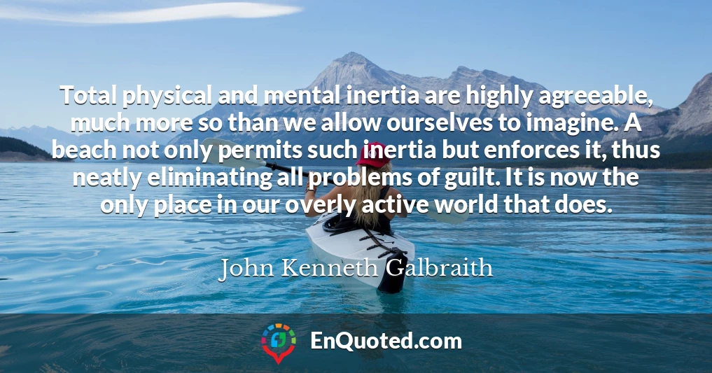 Total physical and mental inertia are highly agreeable, much more so than we allow ourselves to imagine. A beach not only permits such inertia but enforces it, thus neatly eliminating all problems of guilt. It is now the only place in our overly active world that does.