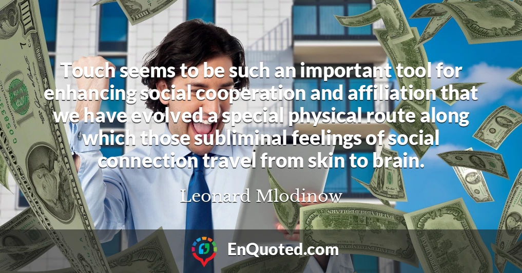 Touch seems to be such an important tool for enhancing social cooperation and affiliation that we have evolved a special physical route along which those subliminal feelings of social connection travel from skin to brain.