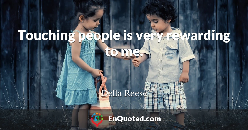 Touching people is very rewarding to me.