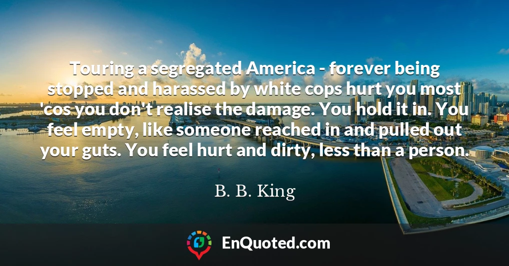 Touring a segregated America - forever being stopped and harassed by white cops hurt you most 'cos you don't realise the damage. You hold it in. You feel empty, like someone reached in and pulled out your guts. You feel hurt and dirty, less than a person.
