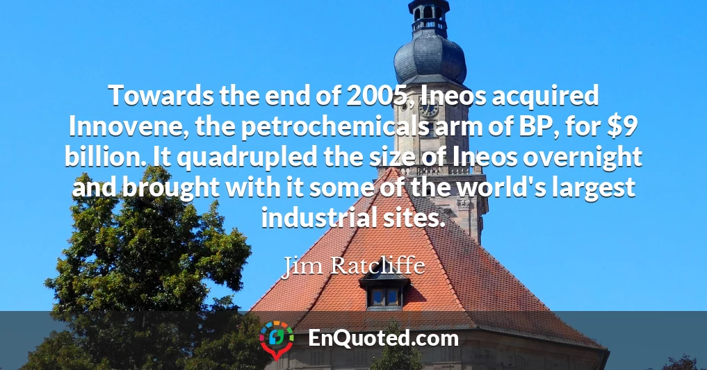 Towards the end of 2005, Ineos acquired Innovene, the petrochemicals arm of BP, for $9 billion. It quadrupled the size of Ineos overnight and brought with it some of the world's largest industrial sites.