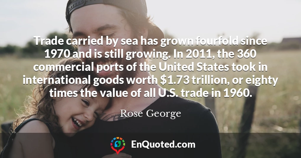 Trade carried by sea has grown fourfold since 1970 and is still growing. In 2011, the 360 commercial ports of the United States took in international goods worth $1.73 trillion, or eighty times the value of all U.S. trade in 1960.