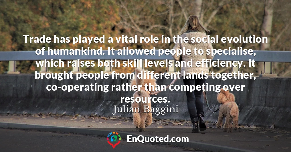 Trade has played a vital role in the social evolution of humankind. It allowed people to specialise, which raises both skill levels and efficiency. It brought people from different lands together, co-operating rather than competing over resources.