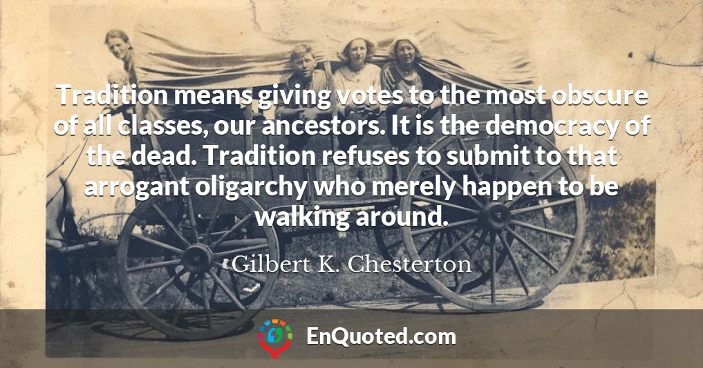 Tradition means giving votes to the most obscure of all classes, our ancestors. It is the democracy of the dead. Tradition refuses to submit to that arrogant oligarchy who merely happen to be walking around.