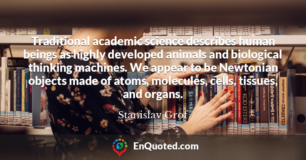 Traditional academic science describes human beings as highly developed animals and biological thinking machines. We appear to be Newtonian objects made of atoms, molecules, cells, tissues, and organs.
