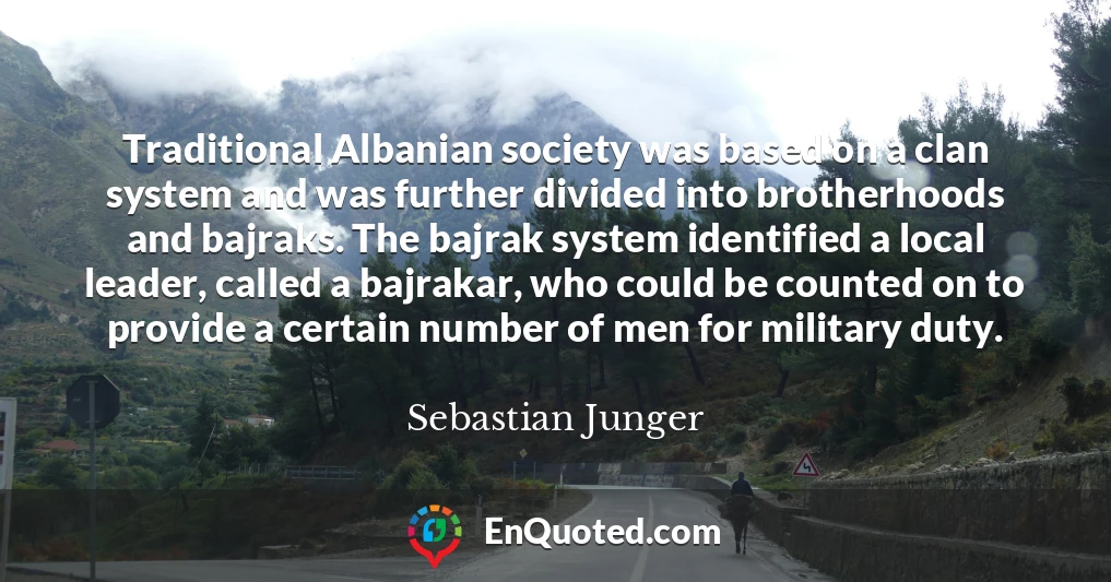 Traditional Albanian society was based on a clan system and was further divided into brotherhoods and bajraks. The bajrak system identified a local leader, called a bajrakar, who could be counted on to provide a certain number of men for military duty.