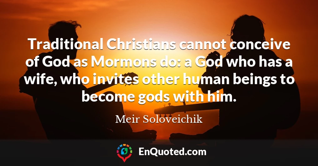 Traditional Christians cannot conceive of God as Mormons do: a God who has a wife, who invites other human beings to become gods with him.