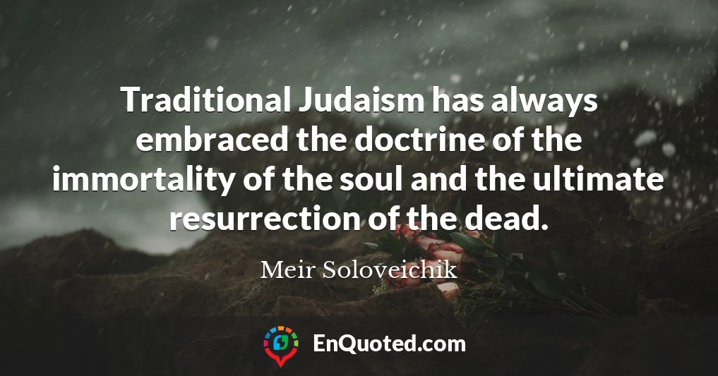 Traditional Judaism has always embraced the doctrine of the immortality of the soul and the ultimate resurrection of the dead.