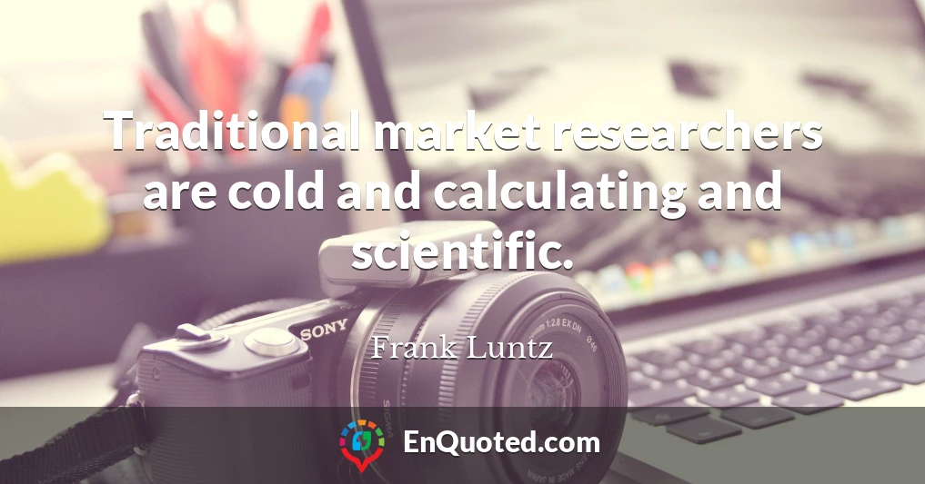Traditional market researchers are cold and calculating and scientific.