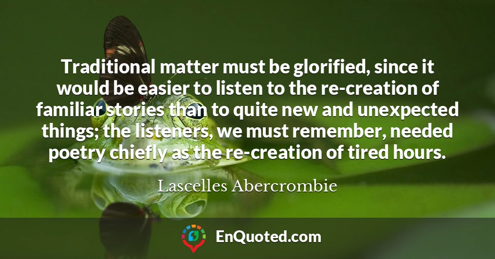 Traditional matter must be glorified, since it would be easier to listen to the re-creation of familiar stories than to quite new and unexpected things; the listeners, we must remember, needed poetry chiefly as the re-creation of tired hours.